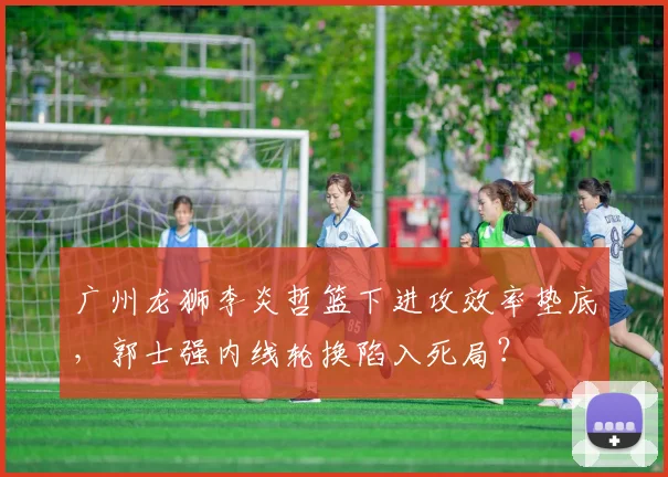 广州龙狮李炎哲篮下进攻效率垫底，郭士强内线轮换陷入死局？