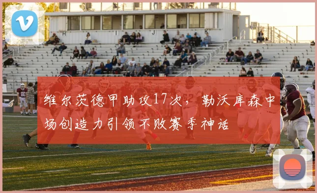 维尔茨德甲助攻17次，勒沃库森中场创造力引领不败赛季神话