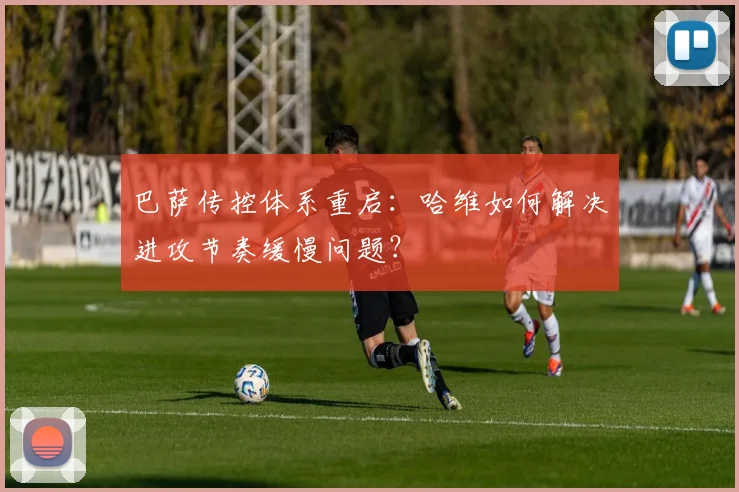 巴萨传控体系重启：哈维如何解决进攻节奏缓慢问题？